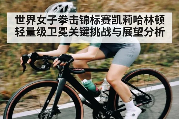 世界女子拳击锦标赛凯莉哈林顿轻量级卫冕关键挑战与展望分析