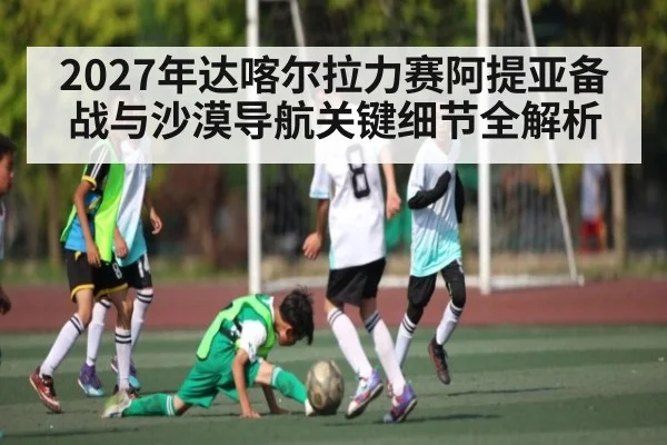 2027年达喀尔拉力赛阿提亚备战与沙漠导航关键细节全解析