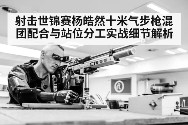 射击世锦赛杨皓然十米气步枪混团配合与站位分工实战细节解析